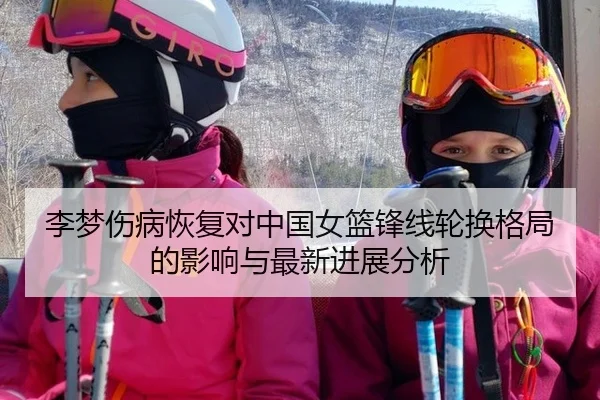 李梦伤病恢复对中国女篮锋线轮换格局的影响与最新进展分析