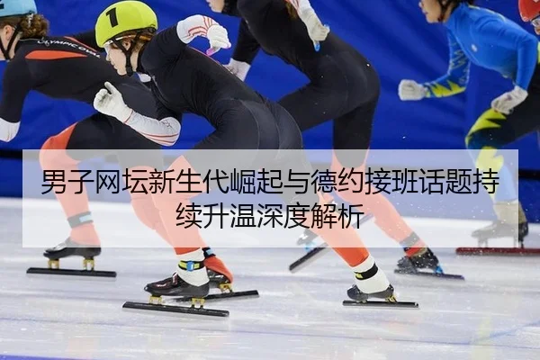 男子网坛新生代崛起与德约接班话题持续升温深度解析